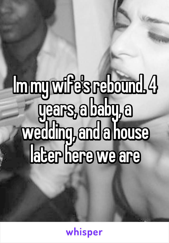 Im my wife's rebound. 4 years, a baby, a wedding, and a house later here we are