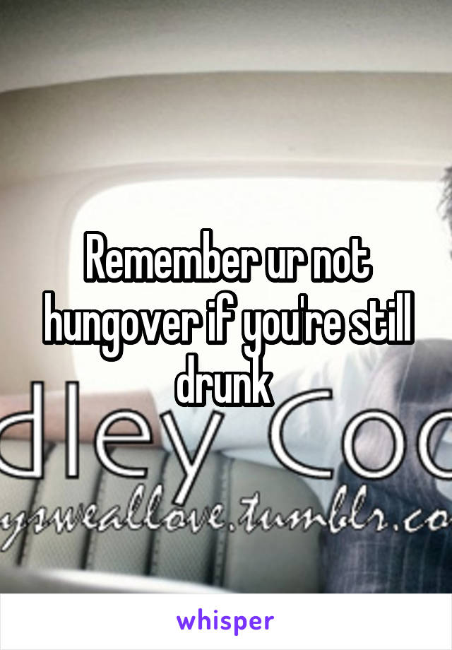 Remember ur not hungover if you're still drunk 