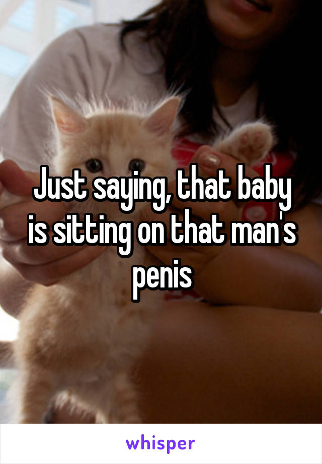 Just saying, that baby is sitting on that man's penis