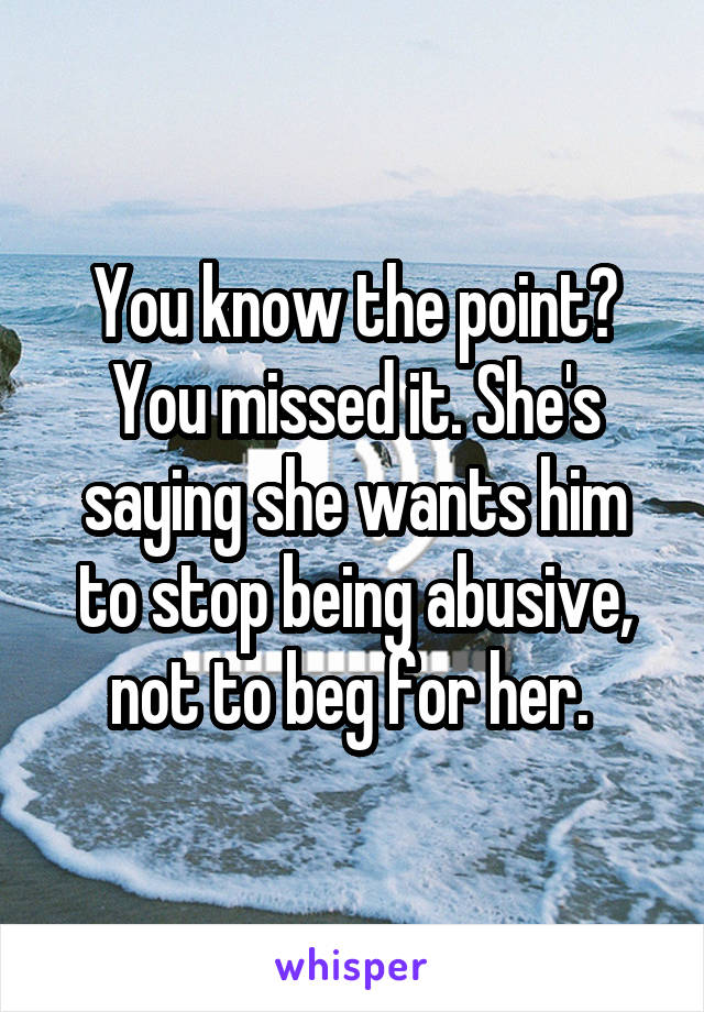 You know the point? You missed it. She's saying she wants him to stop being abusive, not to beg for her. 