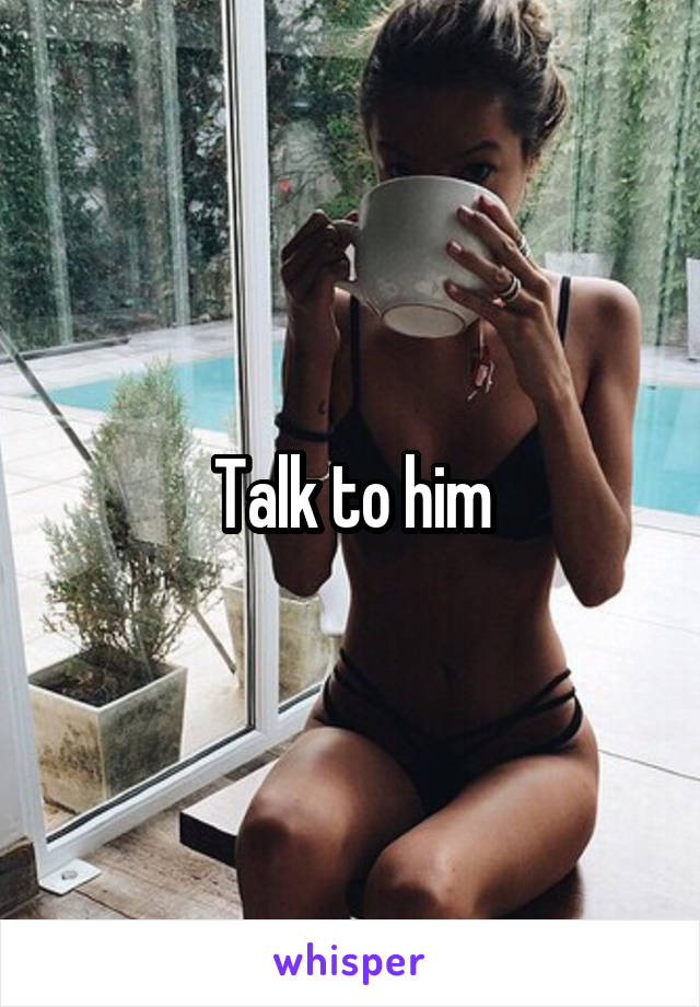 Talk to him