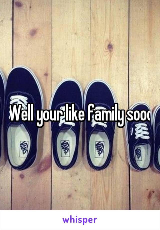 Well your like family sooo