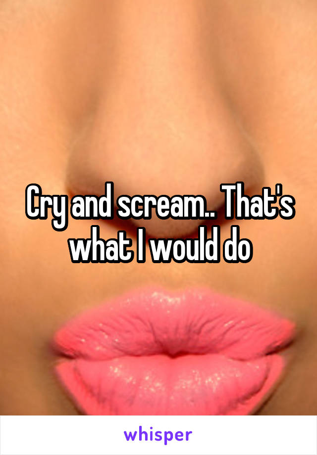 Cry and scream.. That's what I would do