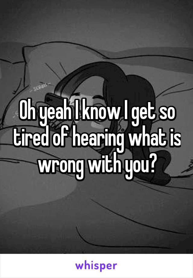 Oh yeah I know I get so tired of hearing what is wrong with you?