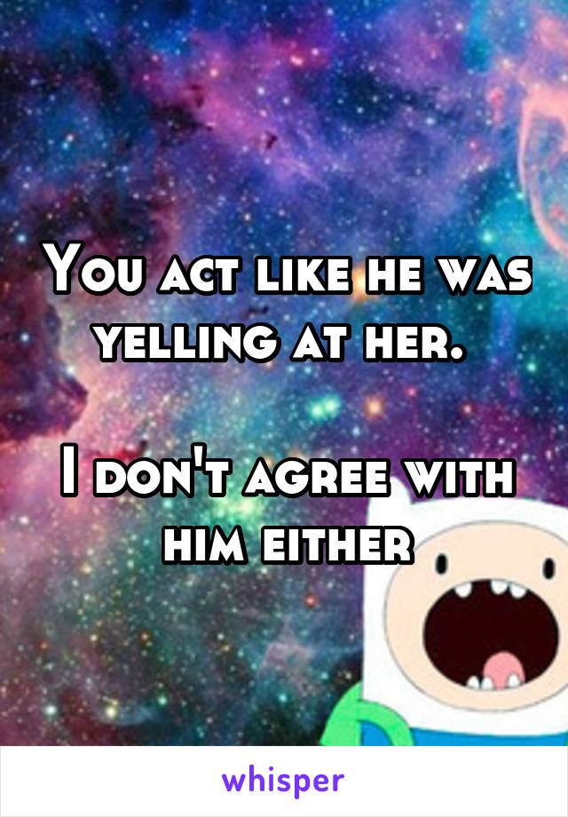 You act like he was yelling at her. 

I don't agree with him either