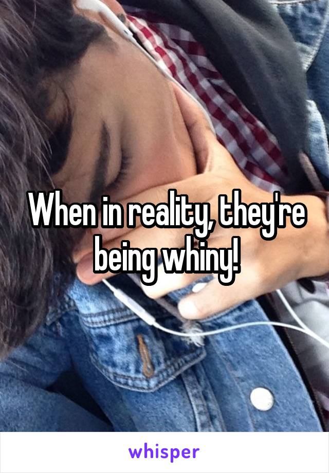 When in reality, they're being whiny!