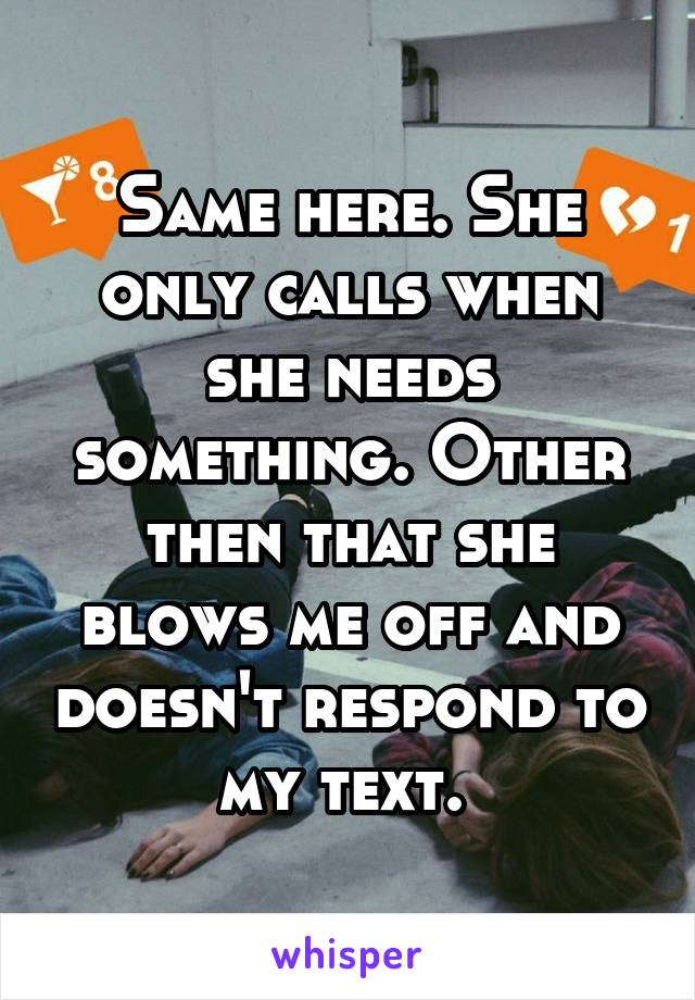 Same here. She only calls when she needs something. Other then that she blows me off and doesn't respond to my text. 