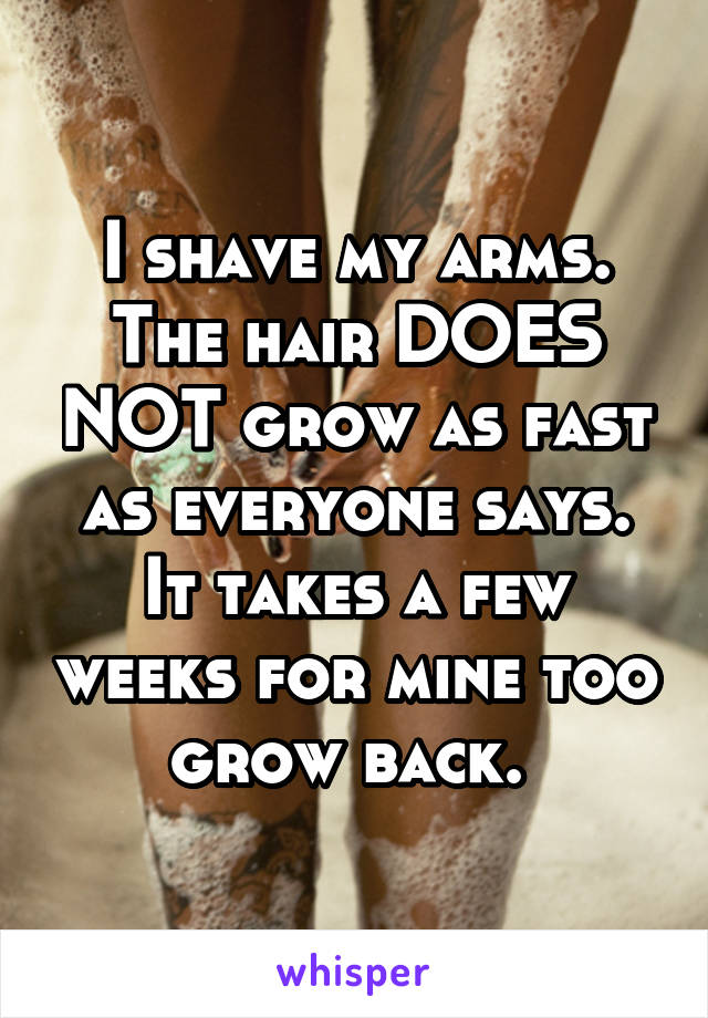 I shave my arms. The hair DOES NOT grow as fast as everyone says. It takes a few weeks for mine too grow back. 