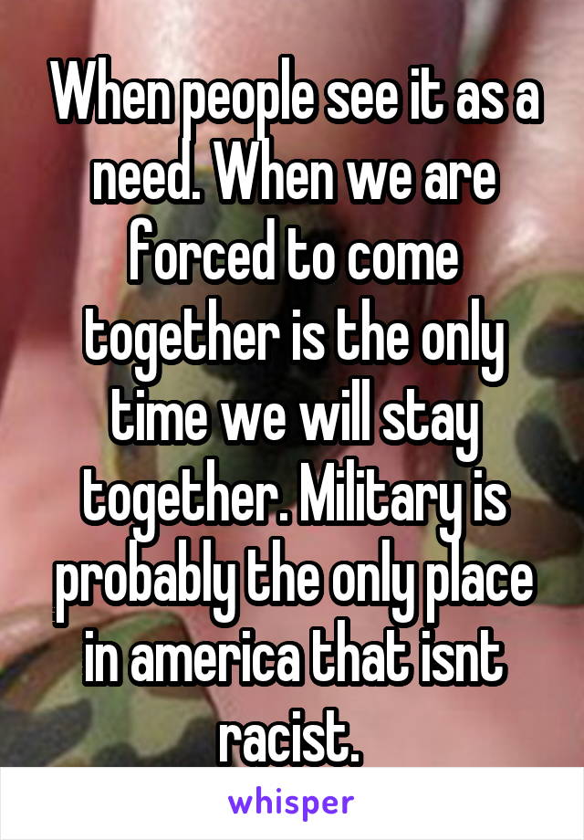 When people see it as a need. When we are forced to come together is the only time we will stay together. Military is probably the only place in america that isnt racist. 