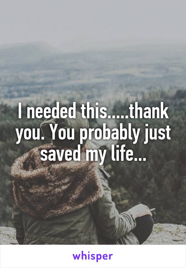 I needed this.....thank you. You probably just saved my life...