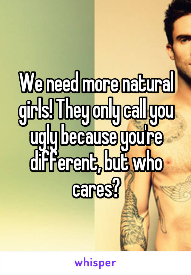 We need more natural girls! They only call you ugly because you're different, but who cares?