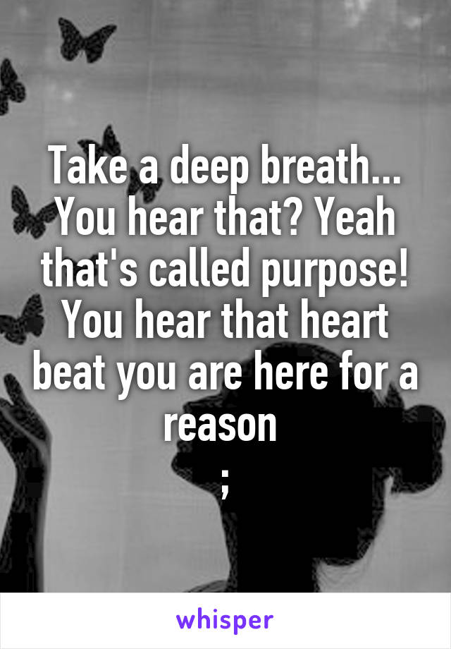 Take a deep breath... You hear that? Yeah that's called purpose! You hear that heart beat you are here for a reason 
;