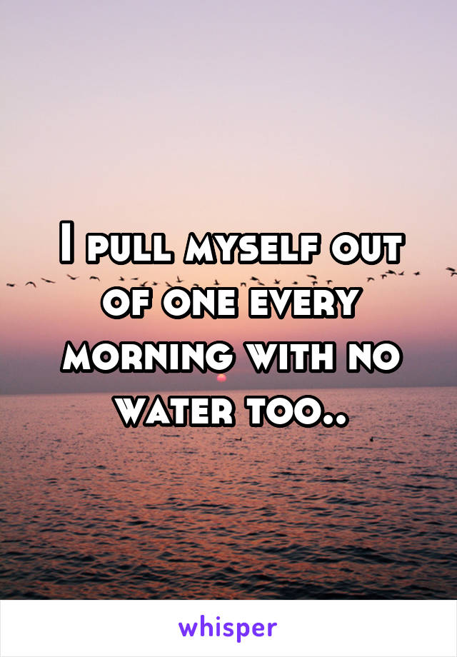 I pull myself out of one every morning with no water too..