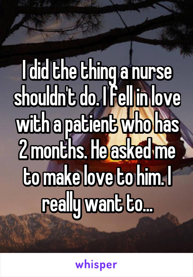 I did the thing a nurse shouldn't do. I fell in love with a patient who has 2 months. He asked me to make love to him. I really want to...
