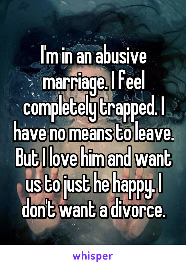 I'm in an abusive marriage. I feel completely trapped. I have no means to leave. But I love him and want us to just he happy. I don't want a divorce.