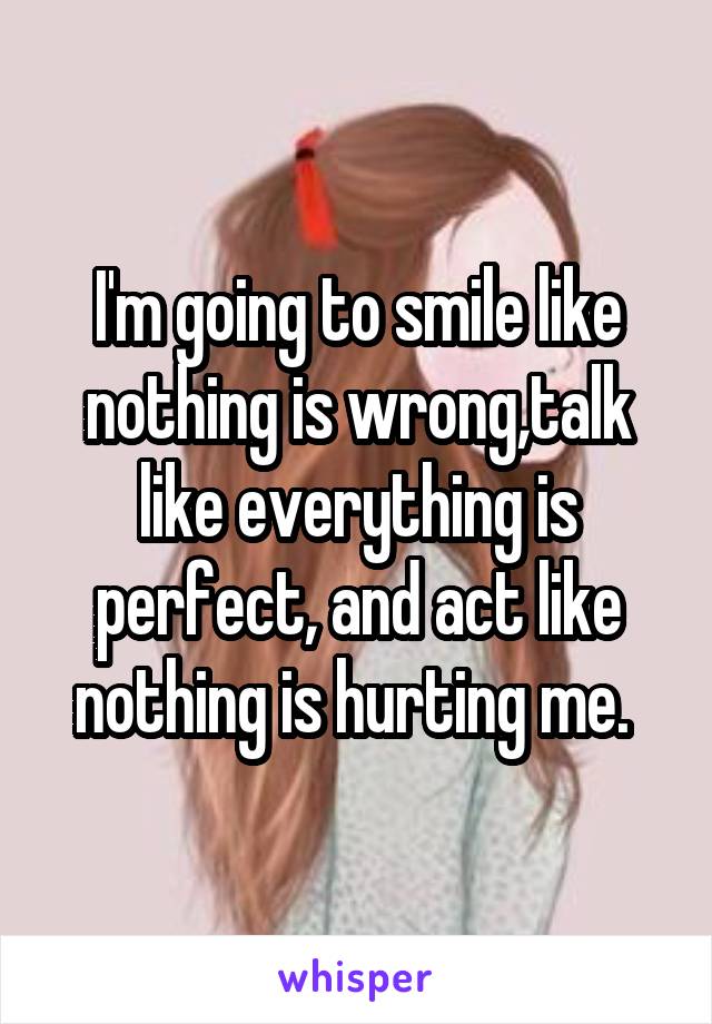 I'm going to smile like nothing is wrong,talk like everything is perfect, and act like nothing is hurting me. 