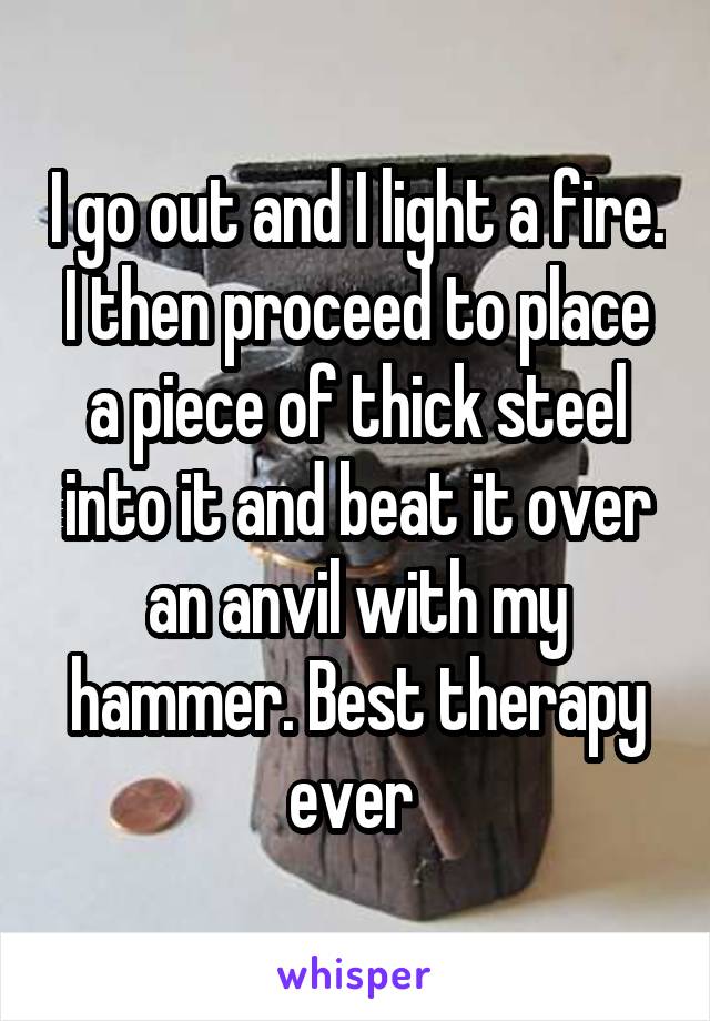 I go out and I light a fire. I then proceed to place a piece of thick steel into it and beat it over an anvil with my hammer. Best therapy ever 