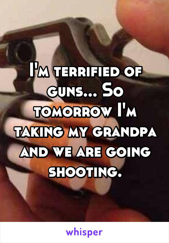 I'm terrified of guns... So tomorrow I'm taking my grandpa and we are going shooting.