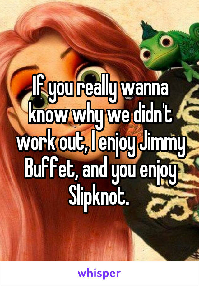 If you really wanna know why we didn't work out, I enjoy Jimmy Buffet, and you enjoy Slipknot. 