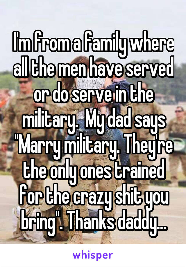 I'm from a family where all the men have served or do serve in the military.  My dad says "Marry military. They're the only ones trained for the crazy shit you bring". Thanks daddy...