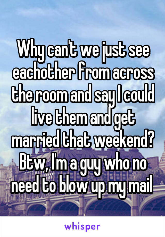 Why can't we just see eachother from across the room and say I could live them and get married that weekend? Btw, I'm a guy who no need to blow up my mail 