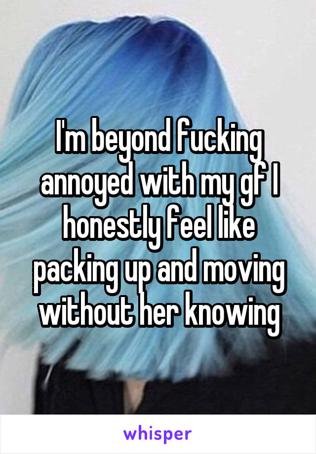 I'm beyond fucking annoyed with my gf I honestly feel like packing up and moving without her knowing