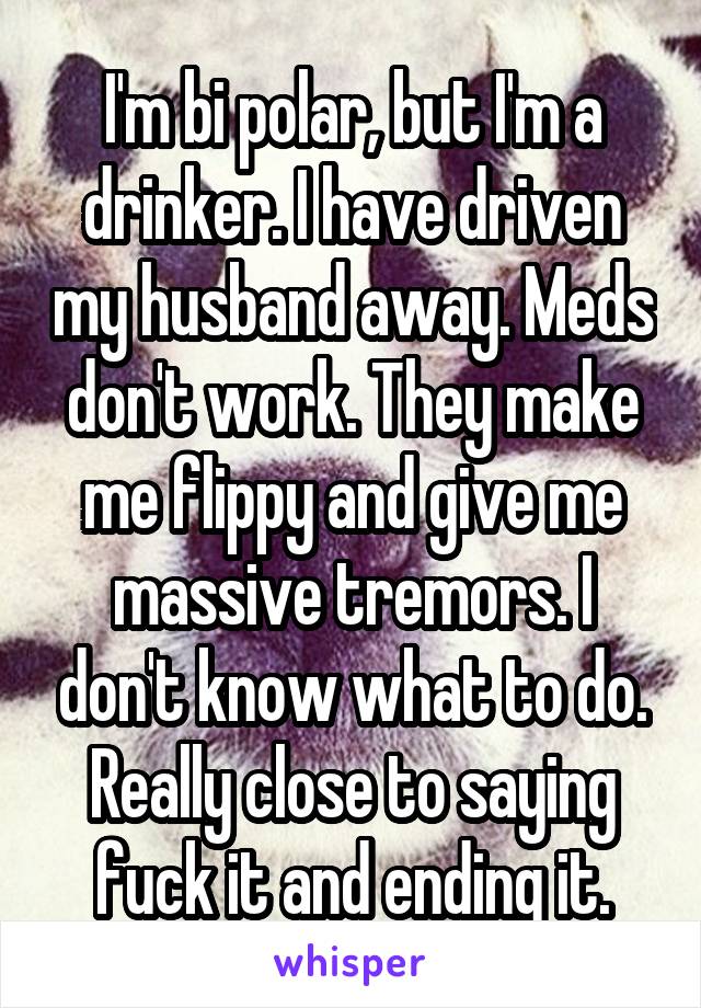 I'm bi polar, but I'm a drinker. I have driven my husband away. Meds don't work. They make me flippy and give me massive tremors. I don't know what to do. Really close to saying fuck it and ending it.