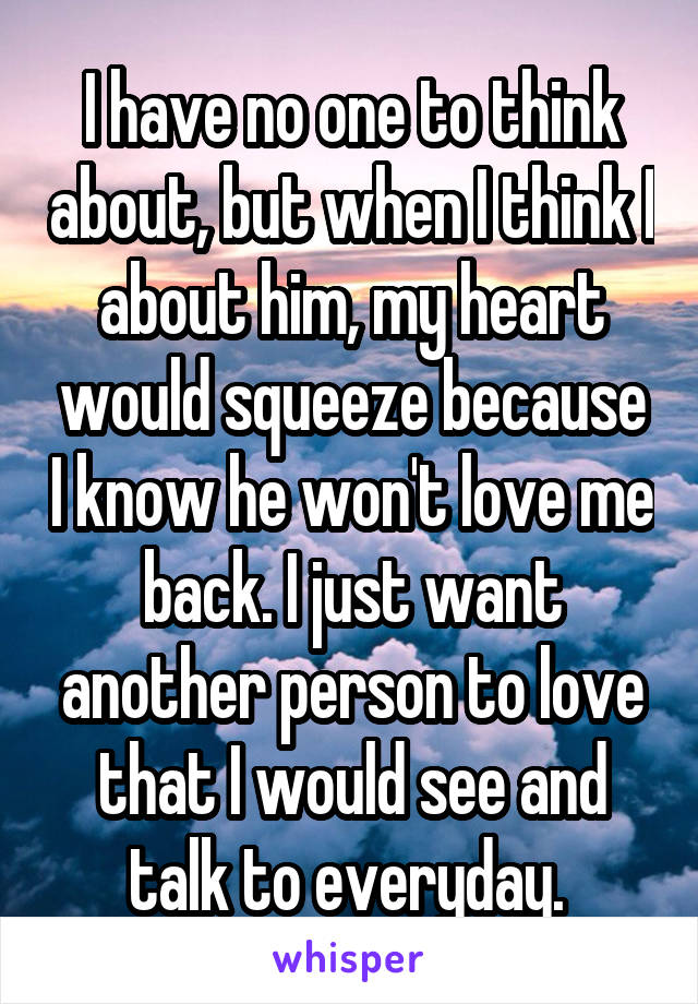 I have no one to think about, but when I think I about him, my heart would squeeze because I know he won't love me back. I just want another person to love that I would see and talk to everyday. 
