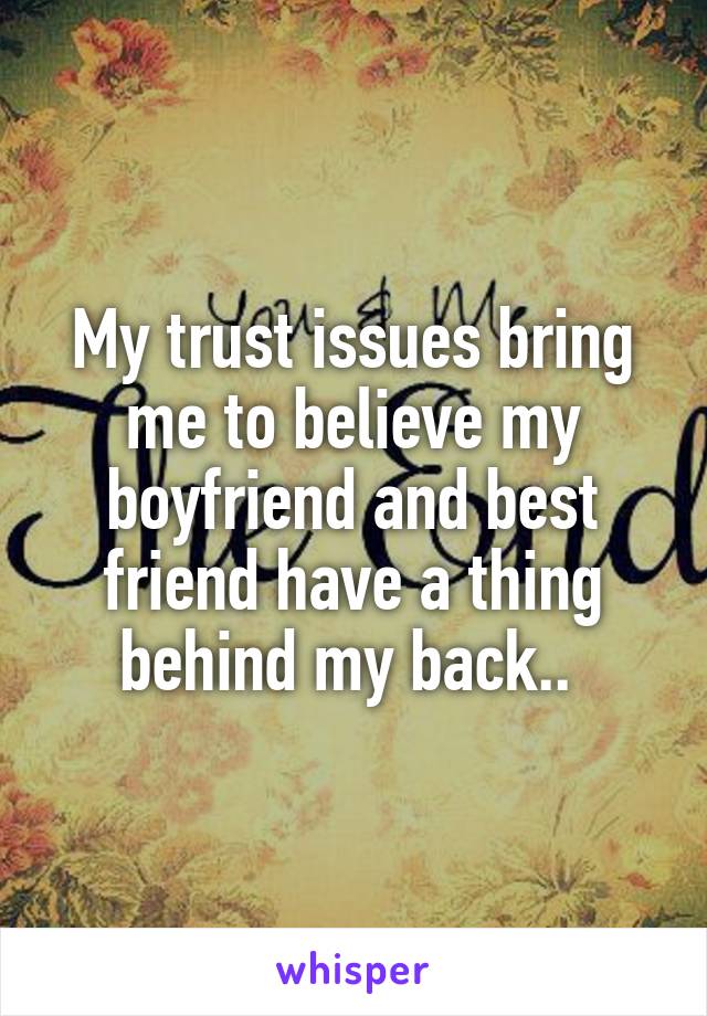 My trust issues bring me to believe my boyfriend and best friend have a thing behind my back.. 