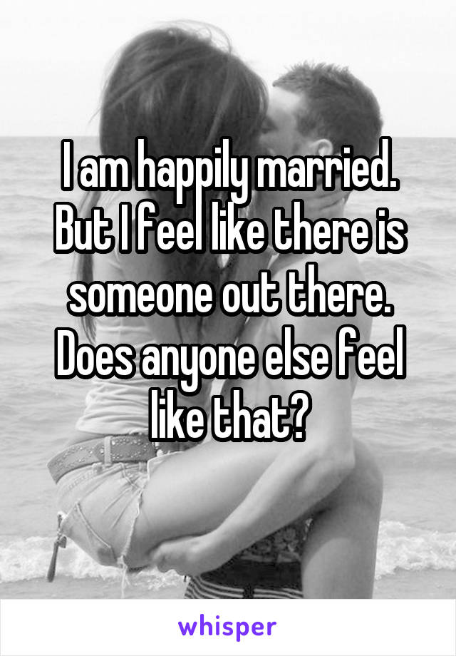 I am happily married. But I feel like there is someone out there. Does anyone else feel like that?
