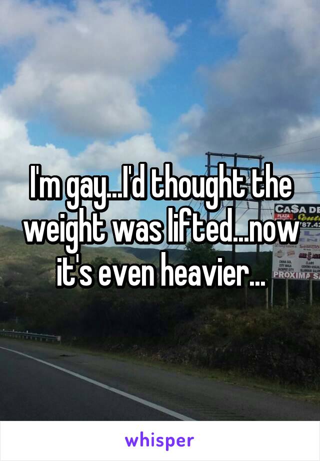 I'm gay...I'd thought the weight was lifted...now it's even heavier...