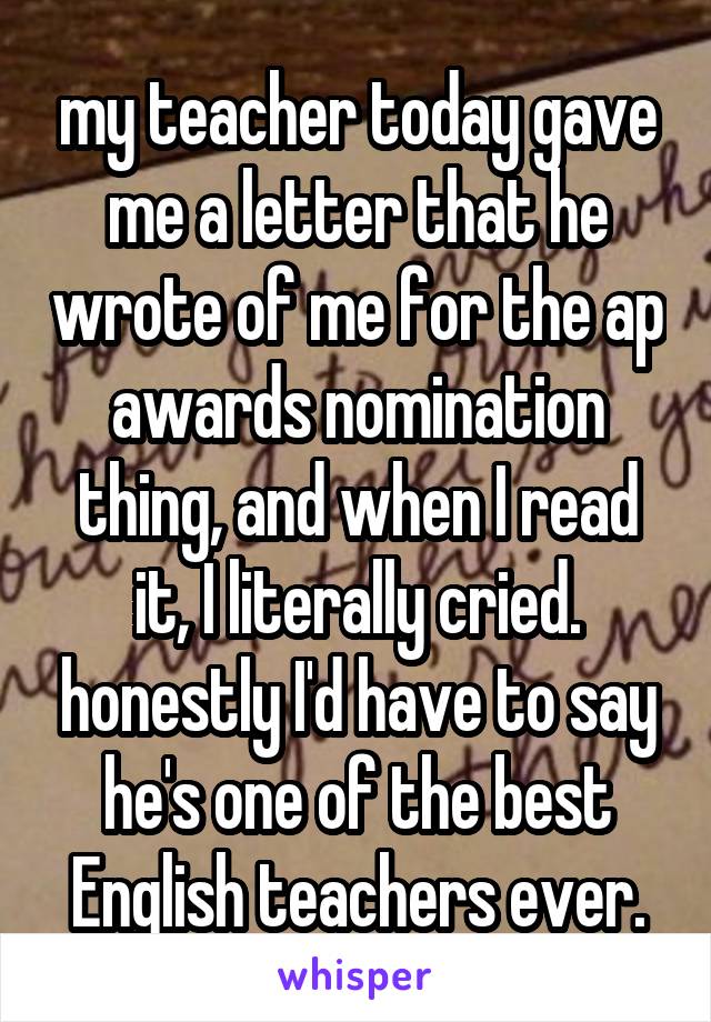 my teacher today gave me a letter that he wrote of me for the ap awards nomination thing, and when I read it, I literally cried. honestly I'd have to say he's one of the best English teachers ever.