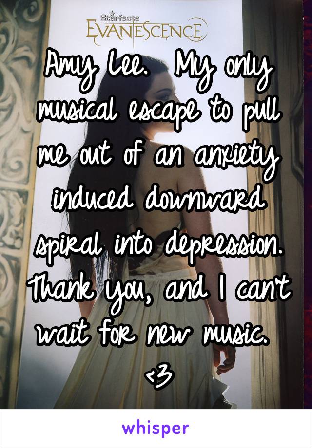 Amy Lee.  My only musical escape to pull me out of an anxiety induced downward spiral into depression. Thank you, and I can't wait for new music.  <3