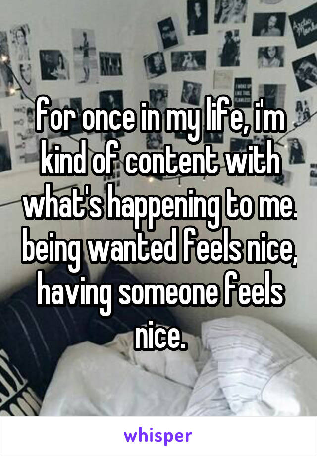 for once in my life, i'm kind of content with what's happening to me. being wanted feels nice, having someone feels nice.