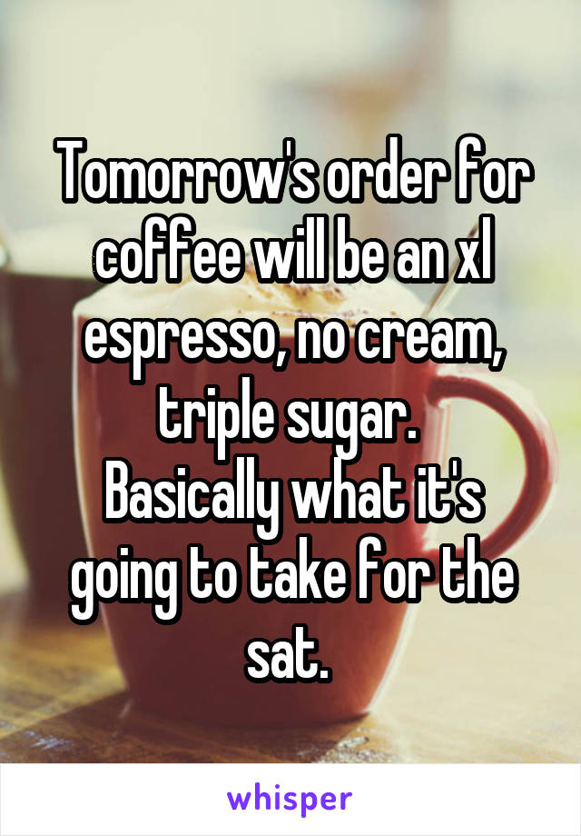 Tomorrow's order for coffee will be an xl espresso, no cream, triple sugar. 
Basically what it's going to take for the sat. 