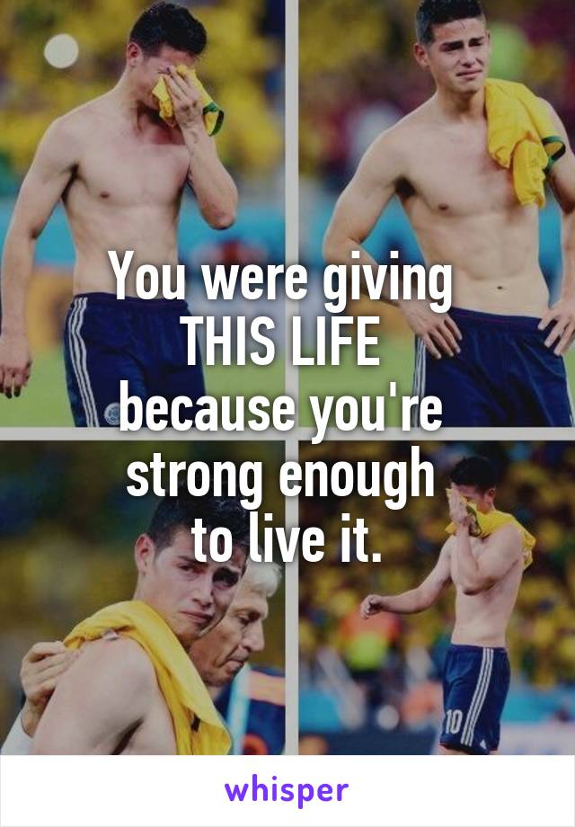 You were giving 
THIS LIFE 
because you're 
strong enough 
to live it.