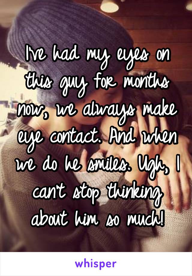 I've had my eyes on this guy for months now, we always make eye contact. And when we do he smiles. Ugh, I can't stop thinking about him so much!