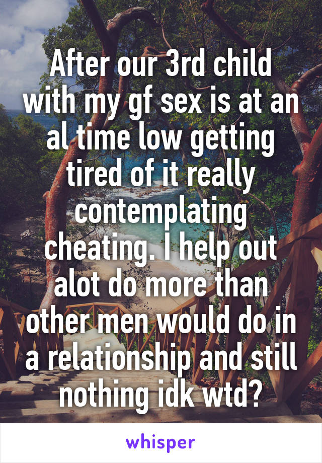 After our 3rd child with my gf sex is at an al time low getting tired of it really contemplating cheating. I help out alot do more than other men would do in a relationship and still nothing idk wtd?