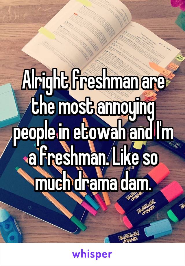 Alright freshman are the most annoying people in etowah and I'm a freshman. Like so much drama dam.