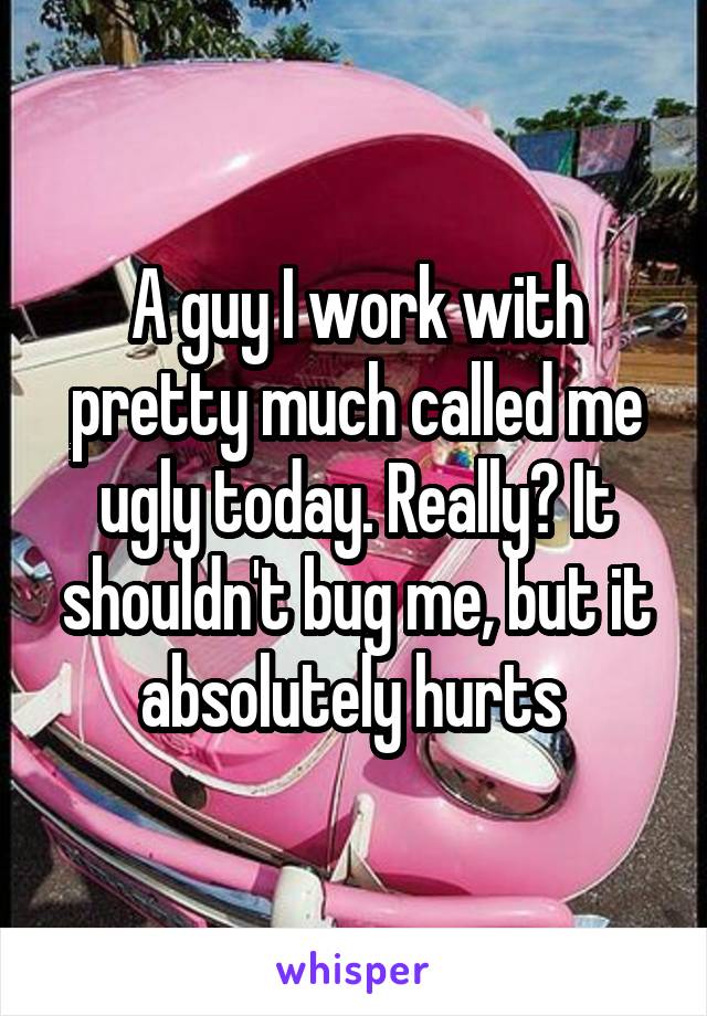 A guy I work with pretty much called me ugly today. Really? It shouldn't bug me, but it absolutely hurts 