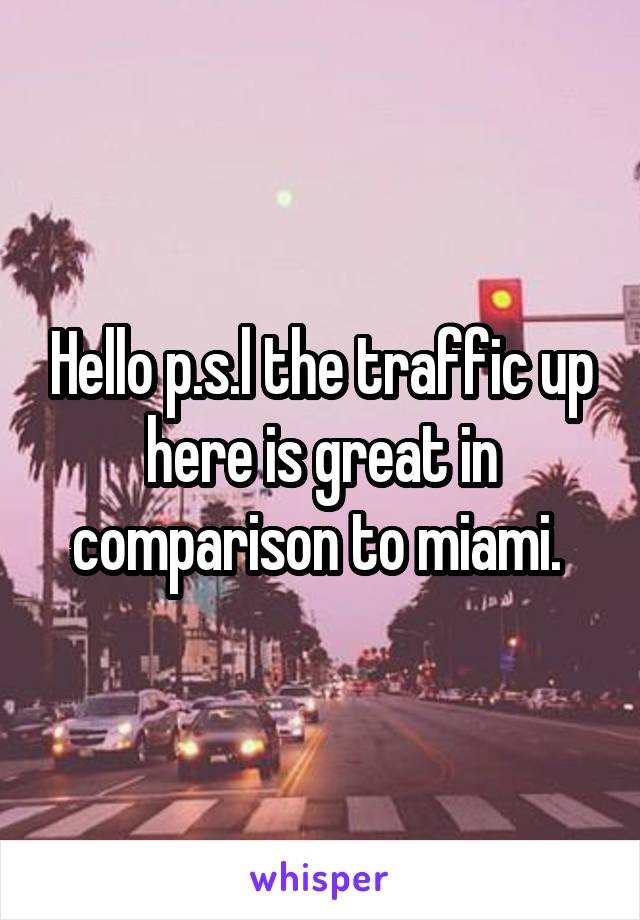 Hello p.s.l the traffic up here is great in comparison to miami. 