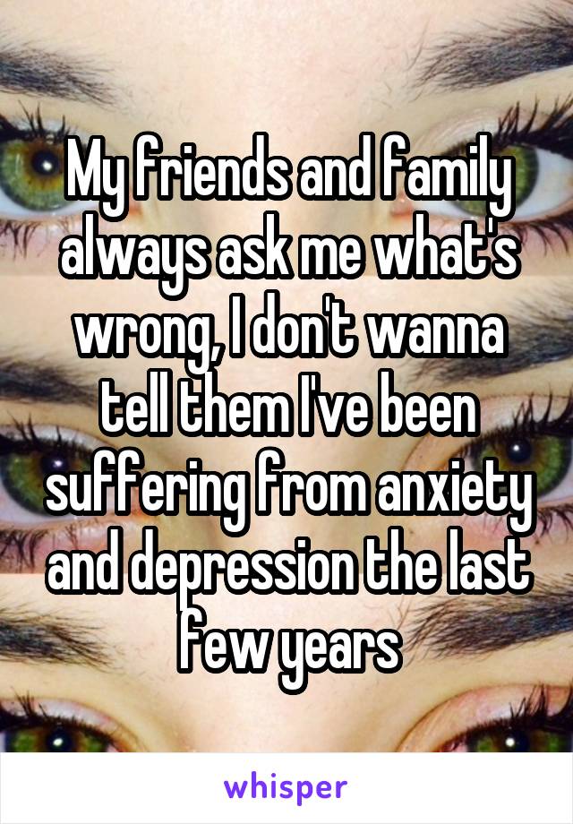 My friends and family always ask me what's wrong, I don't wanna tell them I've been suffering from anxiety and depression the last few years