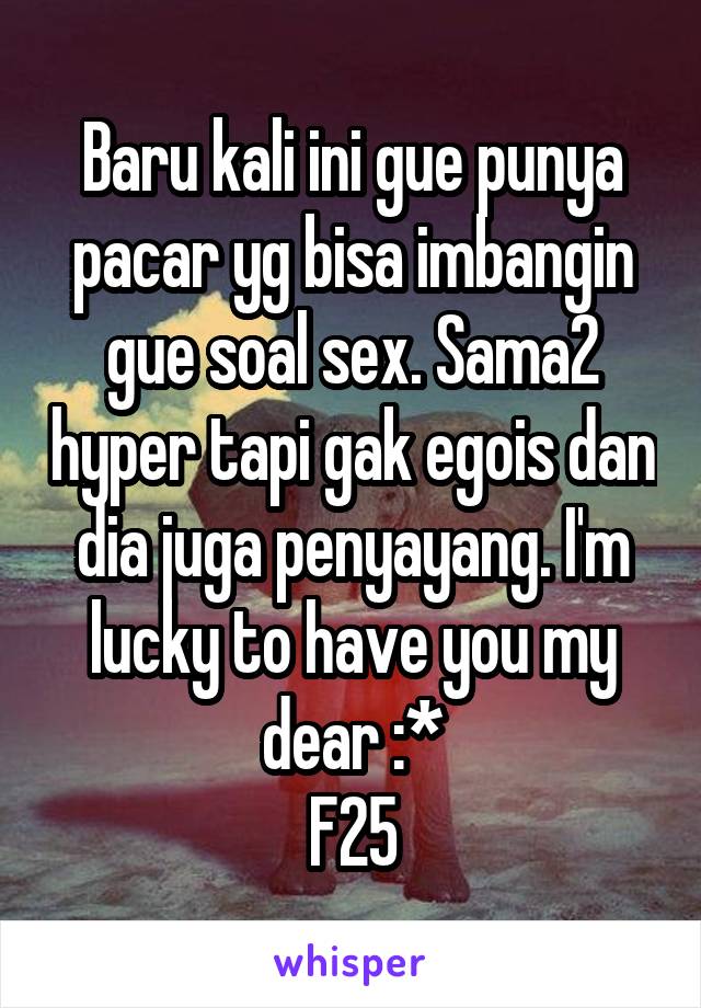 Baru kali ini gue punya pacar yg bisa imbangin gue soal sex. Sama2 hyper tapi gak egois dan dia juga penyayang. I'm lucky to have you my dear :*
F25