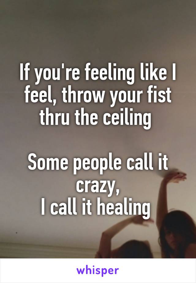 If you're feeling like I feel, throw your fist thru the ceiling 

Some people call it crazy,
I call it healing 