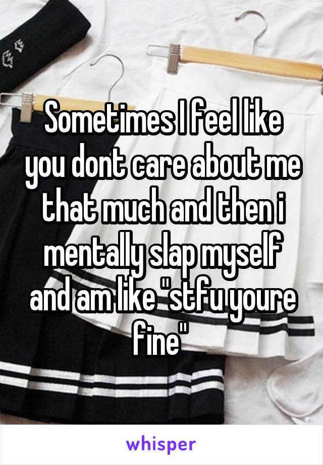 Sometimes I feel like you dont care about me that much and then i mentally slap myself and am like "stfu youre fine" 