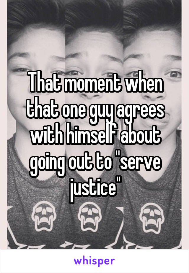 That moment when that one guy agrees with himself about going out to "serve justice"