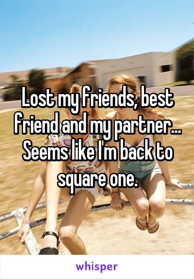 Lost my friends, best friend and my partner... Seems like I'm back to square one.