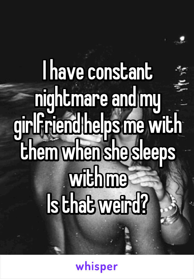 I have constant nightmare and my girlfriend helps me with them when she sleeps with me
Is that weird?