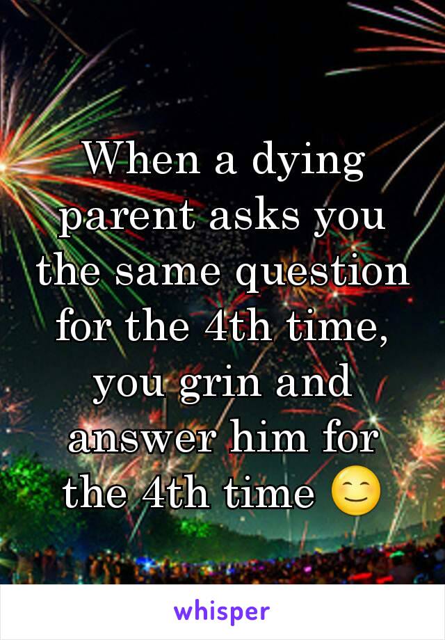 When a dying parent asks you the same question for the 4th time, you grin and answer him for the 4th time 😊