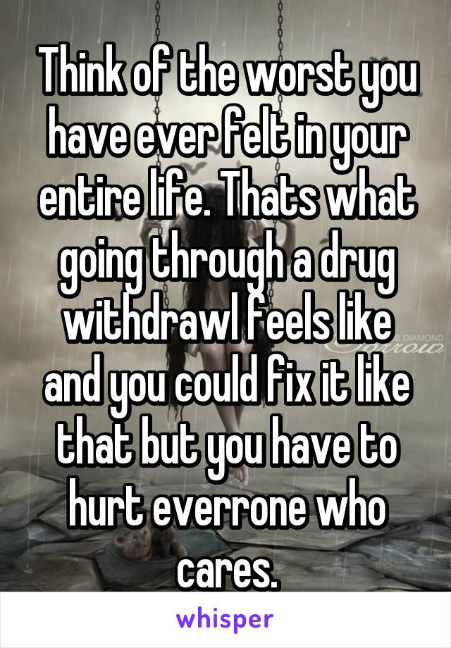 Think of the worst you have ever felt in your entire life. Thats what going through a drug withdrawl feels like and you could fix it like that but you have to hurt everrone who cares.